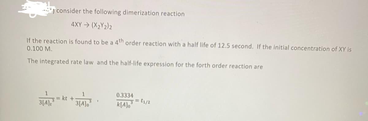consider the following dimerization reaction
4XY (X2Y2)2
If the reaction is found to be a 4th order reaction with a half life of 12.5 second. If the initial concentration of XY is
0.100 M.
The integrated rate law and the half-life expression for the forth order reaction are
1
= kt +
3[A]o
0.3334
3[A]
k[A]o°
