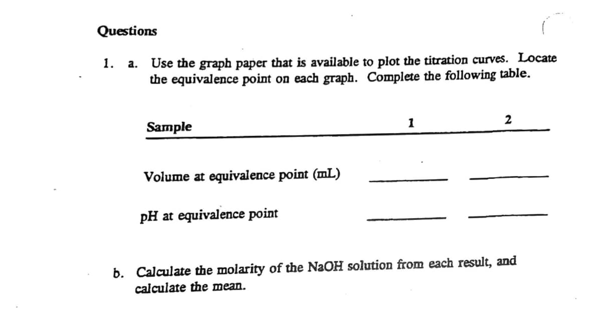 Questions
Use the graph paper that is available to plot the titration curves. Locate
the equivalence point on each graph. Complete the following table.
1.
a.
1
2
Sample
Volume at equivalence point (mL)
pH at equivalence point
b. Calculate the molarity of the NaOH solution from each result, and
calculate the mean.

