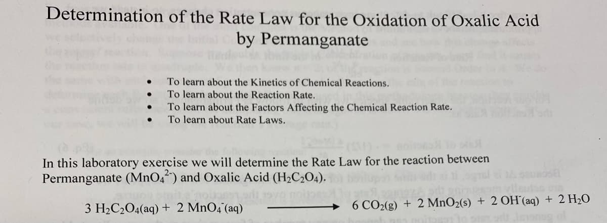 Determination of the Rate Law for the Oxidation of Oxalic Acid
by Permanganate
To learn about the Kinetics of Chemical Reactions.
To learn about the Reaction Rate.
To learn about the Factors Affecting the Chemical Reaction Rate.
To learn about Rate Laws.
In this laboratory exercise we will determine the Rate Law for the reaction between
Permanganate (MnO4²) and Oxalic Acid (H2C2O4).
lleutos osn
3 H2C2O4(aq) + 2 MnO4 (aq)
→ 6 CO2(g) + 2 MnO2(s) + 2 OH(aq) + 2 H20
