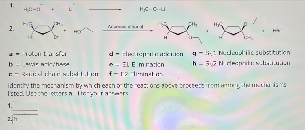 1.
2.
H₂C-O
1.
H3C
2. h
H
+ Li
CH3
Br
a = Proton transfer
b = Lewis acid/base
c = Radical chain substitution
HO
H,C-O-Li
Aqueous ethanol
H₂C
H
e
E1 Elimination
f = E2 Elimination
CH3
+
H3C
H
CH3
HBr
d = Electrophilic addition gSN1 Nucleophilic substitution
h = SN2 Nucleophilic substitution
Identify the mechanism by which each of the reactions above proceeds from among the mechanisms
listed. Use the letters a - i for your answers.