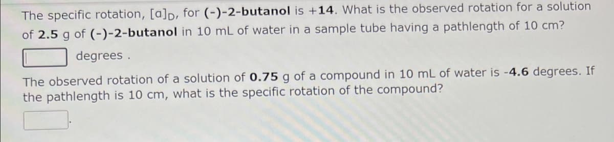 The specific rotation, [a]p, for (-)-2-butanol is +14. What is the observed rotation for a solution
of 2.5 g of (-)-2-butanol in 10 mL of water in a sample tube having a pathlength of 10 cm?
degrees.
The observed rotation of a solution of 0.75 g of a compound in 10 mL of water is -4.6 degrees. If
the pathlength is 10 cm, what is the specific rotation of the compound?