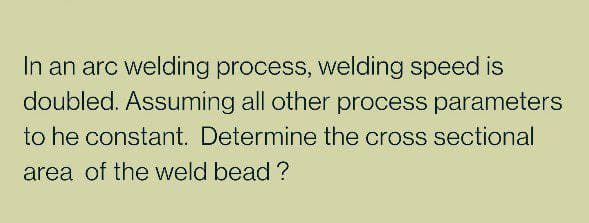 In an arc welding process, welding speed is
doubled. Assuming all other process parameters
to he constant. Determine the cross sectional
area of the weld bead ?