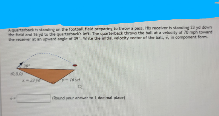 A quarterback is standing on the football field preparing to throw a pass. His receiver is standing 23 yd down
the field and 16 yd to the quarterback's left. The quarterback throws the ball at a velocity of 70 mph toward
the receiver at an upward angle of 39', Write the initial velocity vector of the ball, v, in component form.
39
(0,0,0)
x= 23 yd
y= 16 yd
(Round your answer to 1 decimal place)

