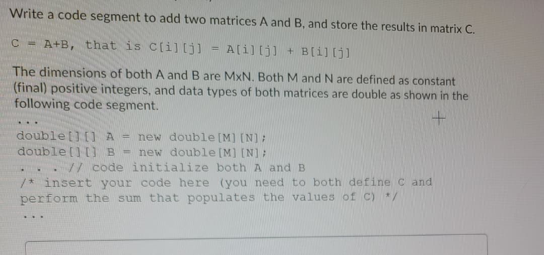 Write a code segment to add two matrices A and B, and store the results in matrix C.
C = A+B, that is C[i][j]
A[i][j] + B[i][j]
The dimensions of both A and B are MxN. Both M and N are defined as constant
(final) positive integers, and data types of both matrices are double as shown in the
following code segment.
double [] [] A =
double [][] B =
new double [M] [N];
new double [M] [N];
V/ code initialize both A and B
/* insert your code here (you need to both define C and
perform the sum that populates the values of C) */
...

