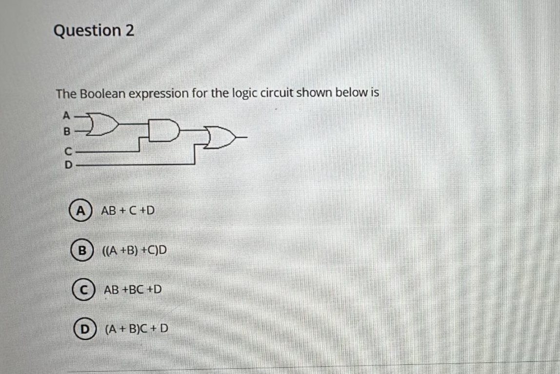 Question 2
The Boolean expression for the logic circuit shown below is
C
D
AB+C+D
((A+B) +C)D
CAB +BC +D
D
(A+B)C+D