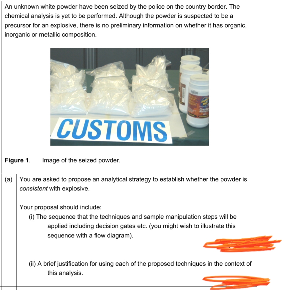 An unknown white powder have been seized by the police on the country border. The
chemical analysis is yet to be performed. Although the powder is suspected to be a
precursor for an explosive, there is no preliminary information on whether it has organic,
inorganic or metallic composition.
CUSTOMS
Figure 1.
Image of the seized powder.
(a) You are asked to propose an analytical strategy to establish whether the powder is
consistent with explosive.
Your proposal should include:
(i) The sequence that the techniques and sample manipulation steps will be
applied including decision gates etc. (you might wish to illustrate this
sequence with a flow diagram).
(ii) A brief justification for using each of the proposed techniques in the context of
this analysis.