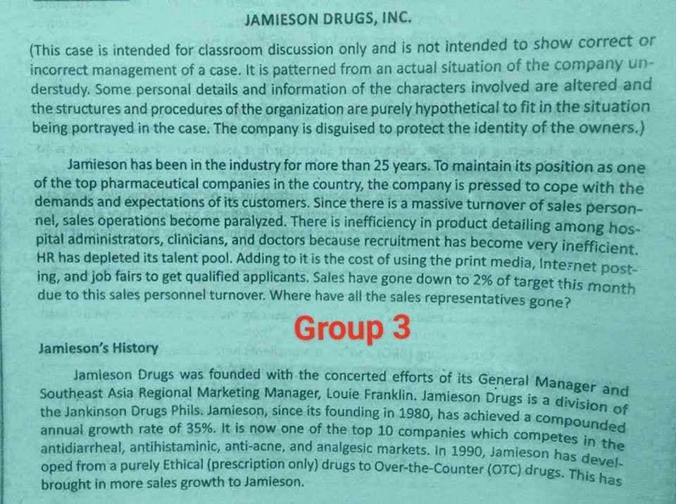 JAMIESON DRUGS, INC.
(This case is intended for classroom discussion only and is not intended to show correct or
incorrect management of a case. It is patterned from an actual situation of the company un-
derstudy. Some personal details and information of the characters involved are altered and
the structures and procedures of the organization are purely hypothetical to fit in the situation
being portrayed in the case. The company is disguised to protect the identity of the owners.)
Jamieson has been in the industry for more than 25 years. To maintain its position as one
of the top pharmaceutical companies in the country, the company is pressed to cope with the
demands and expectations of its customers. Since there is a massive turnover of sales person-
nel, sales operations become paralyzed. There is inefficiency in product detailing among hos-
pital administrators, clinicians, and doctors because recruitment has become very inefficient.
HR has depleted its talent pool. Adding to it is the cost of using the print media, Internet post-
ing, and job fairs to get qualified applicants. Sales have gone down to 2% of target this month
due to this sales personnel turnover. Where have all the sales representatives gone?
Jamieson's History
Group 3
Jamieson Drugs was founded with the concerted efforts of its General Manager and
Southeast Asia Regional Marketing Manager, Louie Franklin. Jamieson Drugs is a division of
the Jankinson Drugs Phils. Jamieson, since its founding in 1980, has achieved a compounded
annual growth rate of 35%. It is now one of the top 10 companies which competes in the
antidiarrheal, antihistaminic, anti-acne, and analgesic markets. In 1990, Jamieson has devel-
oped from a purely Ethical (prescription only) drugs to Over-the-Counter (OTC) drugs. This has
brought in more sales growth to Jamieson.