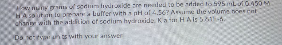 How many grams of sodium hydroxide are needed to be added to 595 mL of 0.450 M
HA solution to prepare a buffer with a pH of 4.56? Assume the volume does not
change with the addition of sodium hydroxide. K a for H A is 5.61E-6.
Do not type units with your answer
