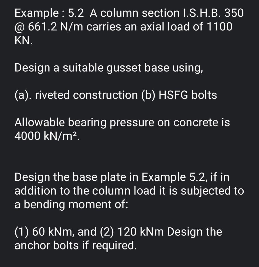 Example : 5.2 A column section I.S.H.B. 350
@ 661.2 N/m carries an axial load of 1100
KN.
Design a suitable gusset base using,
(a). riveted construction (b) HSFG bolts
Allowable bearing pressure on concrete is
4000 kN/m².
Design the base plate in Example 5.2, if in
addition to the column load it is subjected to
a bending moment of:
(1) 60 kNm, and (2) 120 kNm Design the
anchor bolts if required.
