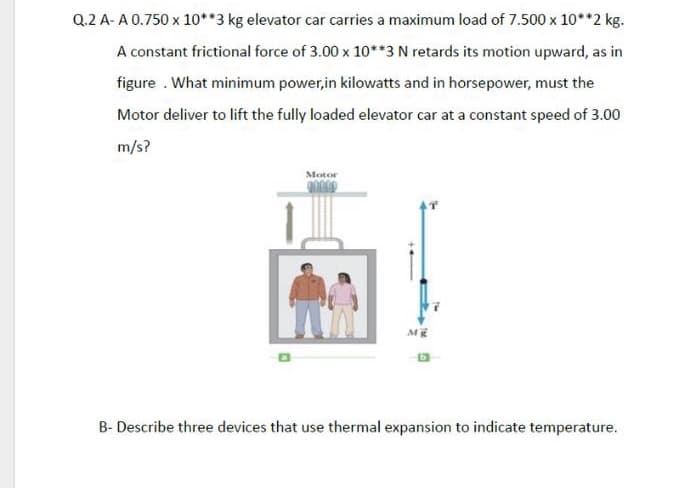 Q.2 A- A 0.750 x 10**3 kg elevator car carries a maximum load of 7.500 x 10**2 kg.
A constant frictional force of 3.00 x 10**3 N retards its motion upward, as in
figure . What minimum power,in kilowatts and in horsepower, must the
Motor deliver to lift the fully loaded elevator car at a constant speed of 3.00
m/s?
Motor
B- Describe three devices that use thermal expansion to indicate temperature.
