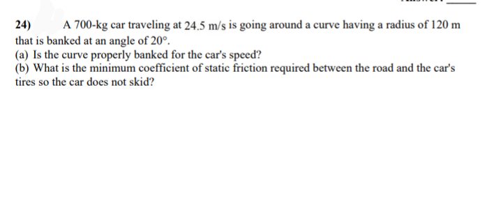 24)
A 700-kg car traveling at 24.5 m/s is going around a curve having a radius of 120 m
that is banked at an angle of 20°.
(a) Is the curve properly banked for the car's speed?
(b) What is the minimum coefficient of static friction required between the road and the car's
tires so the car does not skid?
