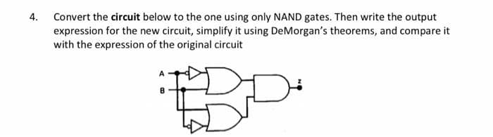 4. Convert the circuit below to the one using only NAND gates. Then write the output
expression for the new circuit, simplify it using DeMorgan's theorems, and compare it
with the expression of the original circuit
