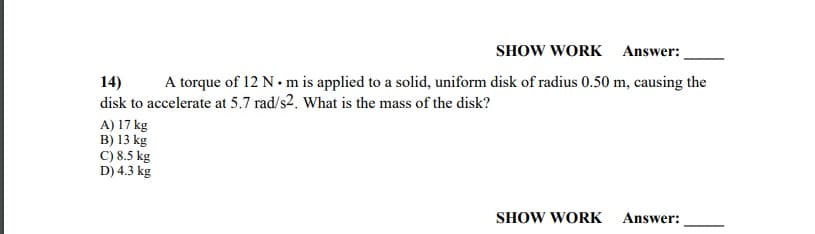 14)
disk to accelerate at 5.7 rad/s2. What is the mass of the disk?
A torque of 12 N. m is applied to a solid, uniform disk of radius 0.50 m, causing the
A) 17 kg
B) 13 kg
C) 8.5 kg
D) 4.3 kg
