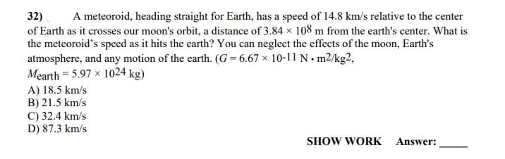 32)
of Earth as it crosses our moon's orbit, a distance of 3.84 × 108 m from the earth's center. What is
the meteoroid's speed as it hits the earth? You can neglect the effects of the moon, Earth's
atmosphere, and any motion of the earth. (G = 6.67 × 10-11 N. m2/kg?,
Mearth = 5.97 x 1024 kg)
A meteoroid, heading straight for Earth, has a speed of 14.8 km/s relative to the center
A) 18.5 km/s
B) 21.5 km/s
C) 32.4 km/s
D) 87.3 km/s
SHOW WORK Answer:
