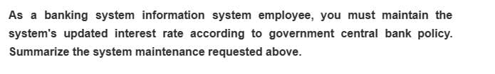 As a banking system information system employee, you must maintain the
system's updated interest rate according to government central bank policy.
Summarize the system maintenance requested above.