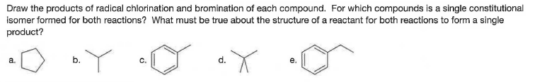 Draw the products of radical chlorination and bromination of each compound. For which compounds is a single constitutional
isomer formed for both reactions? What must be true about the structure of a reactant for both reactions to form a single
product?
a.
b.
C.
d.
е.
