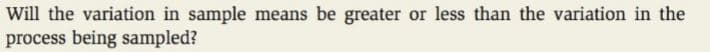Will the variation in sample means be greater or less than the variation in the
process being sampled?
