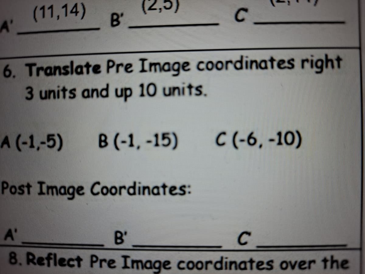 (11,14)
A'
(2,5)
B'
6. Translate Pre Image coordinates right
3 units and up 10 units.
A (-1,-5)
B (-1, -15)
C (-6, -10)
Post Image Coordinates:
A'
B'
8. Reflect Pre Image coordinates over the
