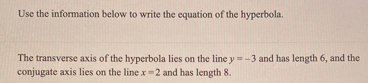 Use the information below to write the equation of the hyperbola.
The transverse axis of the hyperbola lies on the line y =-3 and has length 6, and the
conjugate axis lies on the line x=2 and has length 8.
