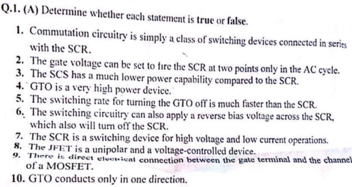 Q.1. (A) Determine whether each statement is true or false.
1. Commutation circuitry is simply a class of switching devices connected in series
with the SCR.
2. The gate voltage can be set to fire the SCR at two points only in the AC cycle.
3. The SCS has a much lower power capability compared to the SCR.
4. GTO is a very high power device.
5. The switching rate for turning the GTO off is much faster than the SCR.
6. The switching circuitry can also apply a reverse bias voltage across the SCR,
which also will turn off the SCR.
7. The SCR is a switching device for high voltage and low current operations.
8. The JFET is a unipolar and a voltage-controlled device.
9. There is direct electrical connection between the gate terminal and the channel
of a MOSFET.
10. GTO conducts only in one direction.