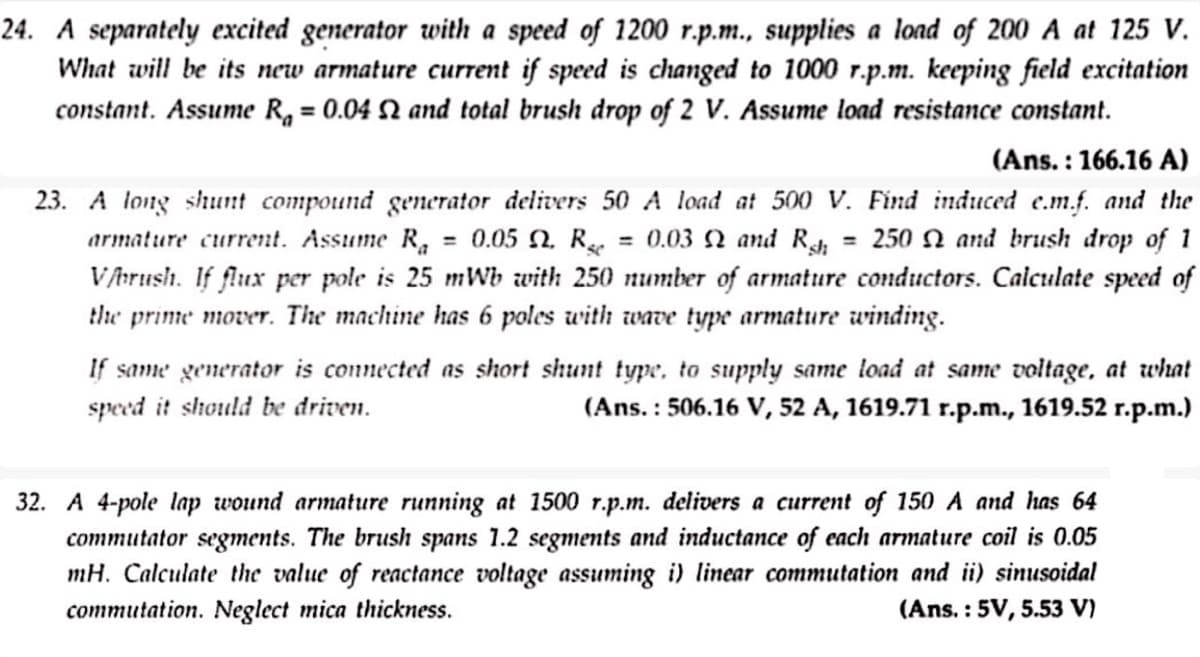 24. A separately excited generator with a speed of 1200 r.p.m., supplies a load of 200 A at 125 V.
What will be its new armature current if speed is changed to 1000 r.p.m. keeping field excitation
constant. Assume R₁ = 0.04 2 and total brush drop of 2 V. Assume load resistance constant.
=
:
(Ans. 166.16 A)
23. A long shunt compound generator delivers 50 A load at 500 V. Find induced e.m.f. and the
armature current. Assume Ra 0.05 2. Rsc = 0.03 2 and Rsh 250 and brush drop of 1
V/brush. If flux per pole is 25 mWb with 250 number of armature conductors. Calculate speed of
the prime mover. The machine has 6 poles with wave type armature winding.
If same generator is connected as short shunt type, to supply same load at same voltage, at what
speed it should be driven.
(Ans.: 506.16 V, 52 A, 1619.71 r.p.m., 1619.52 r.p.m.)
32. A 4-pole lap wound armature running at 1500 r.p.m. delivers a current of 150 A and has 64
commutator segments. The brush spans 1.2 segments and inductance of each armature coil is 0.05
mH. Calculate the value of reactance voltage assuming i) linear commutation and ii) sinusoidal
commutation. Neglect mica thickness.
(Ans.: 5V, 5.53 V)