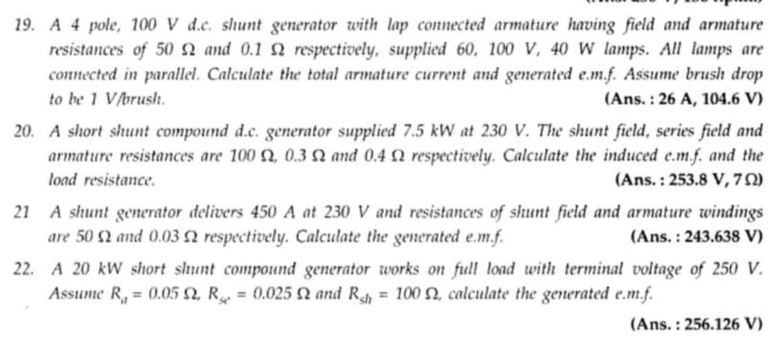 19. A 4 pole, 100 V d.c. shunt generator with lap connected armature having field and armature
resistances of 50 2 and 0.1 2 respectively, supplied 60, 100 V, 40 W lamps. All lamps are
connected in parallel. Calculate the total armature current and generated e.m.f. Assume brush drop
to be 1 V/brush.
(Ans.: 26 A, 104.6 V)
20. A short shunt compound d.c. generator supplied 7.5 kW at 230 V. The shunt field, series field and
armature resistances are 100 2, 0.32 and 0.4 2 respectively. Calculate the induced e.m.f. and the
load resistance.
(Ans.: 253.8 V, 7)
21 A shunt generator delivers 450 A at 230 V and resistances of shunt field and armature windings
are 50 2 and 0.03 2 respectively. Calculate the generated e.m.f.
(Ans.: 243.638 V)
22. A 20 kW short shunt compound generator works on full load with terminal voltage of 250 V.
Assume R, = 0.05 Q, R = 0.025 0 and Rsh = 100 2, calculate the generated e.m.f.
(Ans.: 256.126 V)