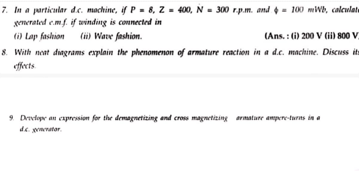 7. In a particular d.c. machine, if P = 8, Z = 400, N = 300 r.p.m. and = 100 mWb, calculate
generated e.m.f. if winding is connected in
(i) Lap fashion
(ii) Wave fashion.
(Ans.: (i) 200 V (ii) 800 V)
8. With neat diagrams explain the phenomenon of armature reaction in a d.c. machine. Discuss its
effects.
9. Develope an expression for the demagnetizing and cross magnetizing armature ampere-turns in a
d.c. generator.