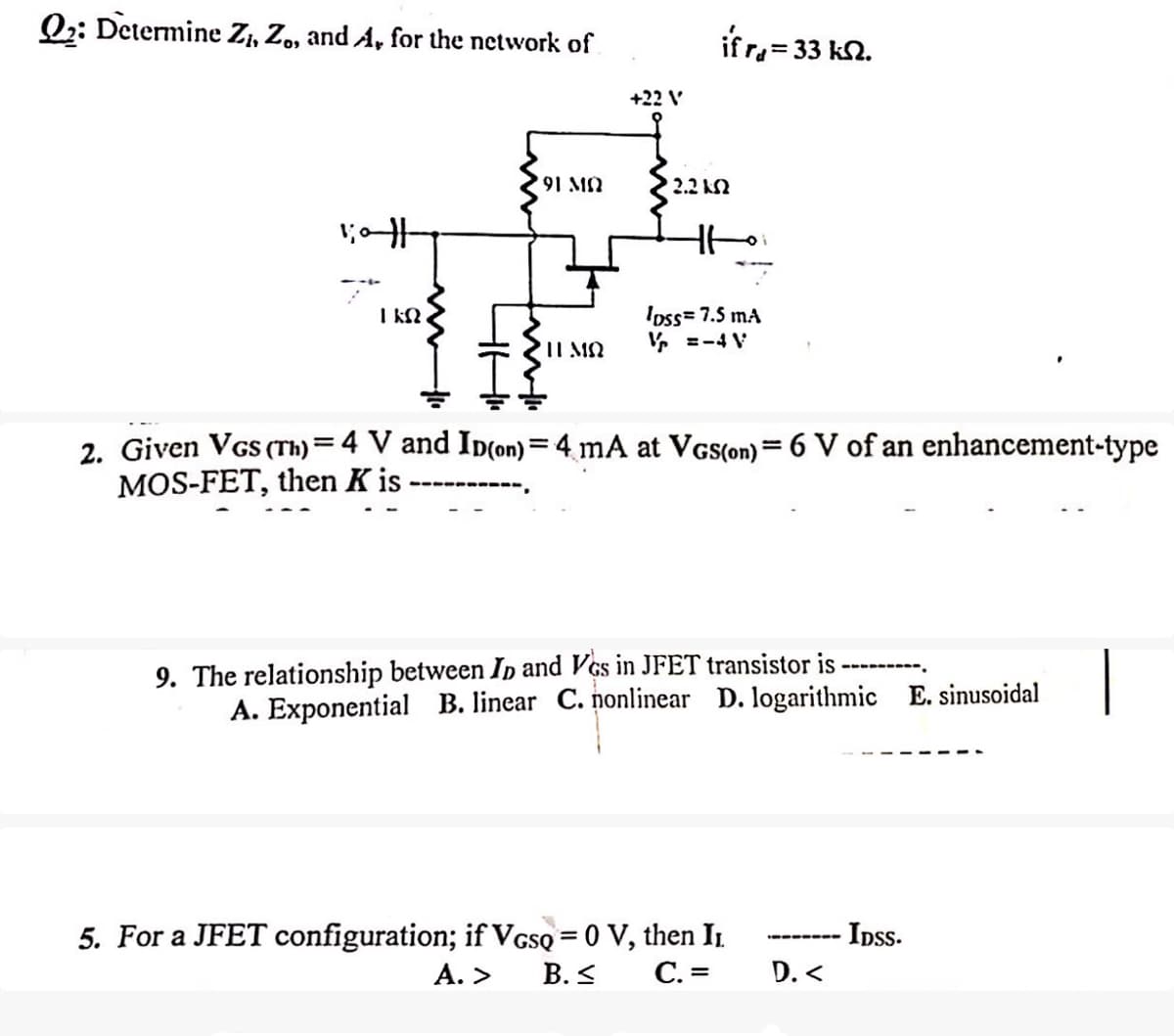Q2: Determine Zi, Z., and A, for the network of
+22 V
ifr₁ = 33 k.
#10:1
91 MO
2.2 ΚΩ
ΓΕΩ
Η ΜΩ
loss=7.5 mA
V=-4 V
2. Given VGS (Th) = 4 V and ID(on) = 4 mA at VGS(on) = 6 V of an enhancement-type
MOS-FET, then K is
9. The relationship between ID and Vos in JFET transistor is
A. Exponential B. linear C. nonlinear D. logarithmic E. sinusoidal
5. For a JFET configuration; if VGSQ = 0 V, then Iɲ
A. > B.≤
C. =
D.<
IDSS.
|