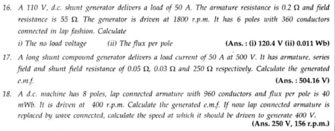 16. A 110 V, d.c. shunt generator delivers a load of 50 A. The armature resistance is 0.2 and field
resistance is 55 . The generator is driven at 1800 r.p.m. It has 6 poles with 360 conductors
connected in lap fashion. Calculate
i) The no load voltage
(ii) The flux per pole
(Ans.: (i) 120.4 V (ii) 0.011 Wb)
17. A long shunt compound generator delivers a load current of 50 A at 500 V. It has armature, series
field and shunt field resistance of 0.05 $2, 0.03 2 and 250 2 respectively. Calculate the generated
c.m.f.
(Ans.: 504.16 V)
18. A d.c. machine has 8 poles, lap connected armature with 960 conductors and flux per pole is 40
mWb. It is driven at 400 r.p.m. Calculate the generated e.m.f. If now lap connected armature is
replaced by wave connected, calculate the speed at which it should be driven to generate 400 V.
(Ans. 250 V, 156 r.p.m.)