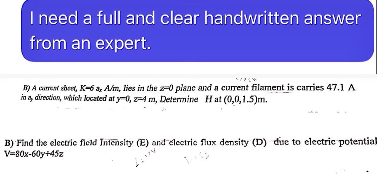 I need a full and clear handwritten answer
from an expert.
21224
B) A current sheet, K-6 ax A/m, lies in the z=0 plane and a current filament is carries 47.1 A
in ay direction, which located at y=0, z=4 m, Determine Hat (0,0,1.5)m.
B) Find the electric field Intensity (E) and electric flux density (D) due to electric potential
V=80x-60y+45z