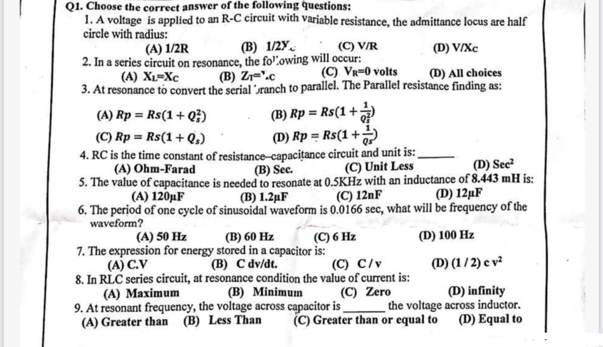 Q1. Choose the correct answer of the following questions:
1. A voltage is applied to an R-C circuit with variable resistance, the admittance locus are half
circle with radius:
(A) 1/2R
(B) 1/28
2. In a series circuit on resonance, the following will occur:
(A) XL=XC
(B) ZT-C
(C) V/R
(C) VR=0 volts
(D) V/XC
(D) All choices
3. At resonance to convert the serial branch to parallel. The Parallel resistance finding as:
(A) Rp = Rs(1+Q3)
(C) Rp = Rs(1+Qs)
(B) Rp = Rs(1+7)
(D) Rp = Rs(1+++)
4. RC is the time constant of resistance-capacitance circuit and unit is:
(A) Ohm-Farad
(B) Sec.
(C) Unit Less
(D) Sec²
5. The value of capacitance is needed to resonate at 0.5KHz with an inductance of 8.443 mH is:
(C) 12nF
(A) 120μF
(D) 12µF
6. The period of one cycle of sinusoidal waveform is 0.0166 sec, what will be frequency of the
waveform?
(A) 50 Hz
(B) 1.2μF
(B) 60 Hz
7. The expression for energy stored in a capacitor is:
(A) C.V
(B) C dv/dt.
(C) 6 Hz
(C) C/v
(D) 100 Hz
(D) (1/2) cv2
(C) Zero
(D) infinity
the voltage across inductor.
(D) Equal to
8. In RLC series circuit, at resonance condition the value of current is:
(B) Minimum
(A) Maximum
9. At resonant frequency, the voltage across capacitor is
(A) Greater than (B) Less Than (C) Greater than or equal to