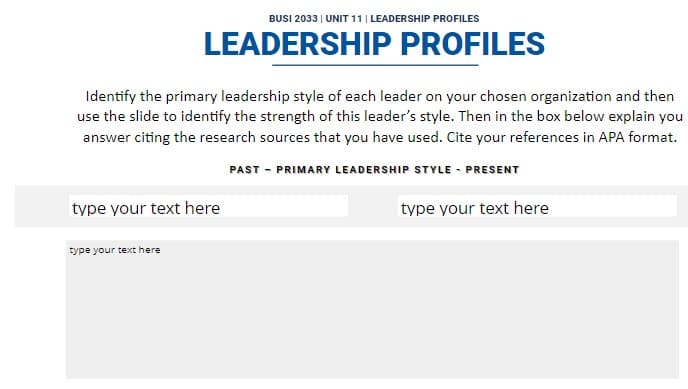 BUSI 2033 | UNIT 11 | LEADERSHIP PROFILES
LEADERSHIP PROFILES
Identify the primary leadership style of each leader on your chosen organization and then
use the slide to identify the strength of this leader's style. Then in the box below explain you
answer citing the research sources that you have used. Cite your references in APA format.
type your text here
PAST - PRIMARY LEADERSHIP STYLE - PRESENT
type your text here
type your text here