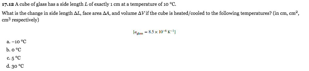 17.12 A cube of glass has a side length L of exactly 1 cm at a temperature of 10 °C.
What is the change in side length AL, face area AA, and volume AVif the cube is heated/cooled to the following temperatures? (in cm, cm²,
cm3 respectively)
[adass = 8.5 x 10-6 K-11
а. -10 °C
b. o °C
с. 5 °С
d. 30 °C
