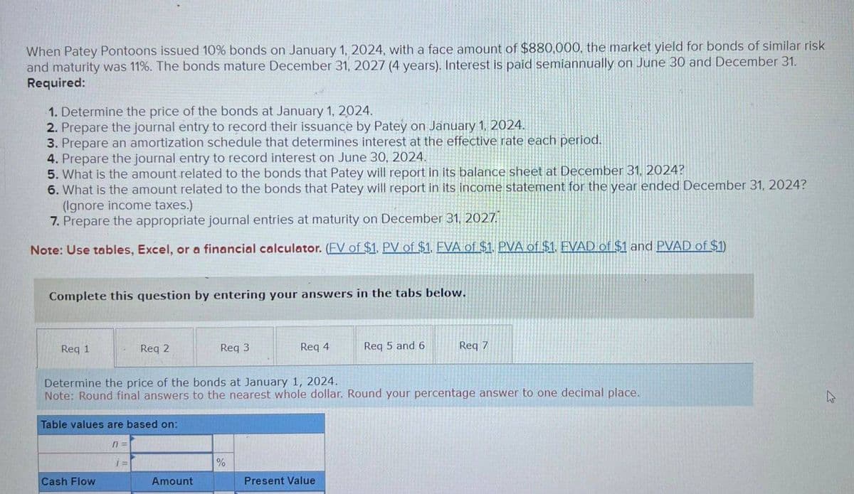 When Patey Pontoons issued 10% bonds on January 1, 2024, with a face amount of $880,000, the market yield for bonds of similar risk
and maturity was 11%. The bonds mature December 31, 2027 (4 years). Interest is paid semiannually on June 30 and December 31.
Required:
1. Determine the price of the bonds at January 1, 2024.
2. Prepare the journal entry to record their issuance by Patey on January 1, 2024.
3. Prepare an amortization schedule that determines interest at the effective rate each period.
4. Prepare the journal entry to record interest on June 30, 2024.
5. What is the amount related to the bonds that Patey will report in its balance sheet at December 31, 2024?
6. What is the amount related to the bonds that Patey will report in its income statement for the year ended December 31, 2024?
(Ignore income taxes.)
7. Prepare the appropriate journal entries at maturity on December 31, 2027
Note: Use tables, Excel, or a financial calculator. (EV of $1. PV of $1. EVA of $1. PVA of $1. EVAD of $1 and PVAD of $1)
Complete this question by entering your answers in the tabs below.
Req 1
Req 2
Req 3
Req 4.
Req 5 and 6
Reg 7
Determine the price of the bonds at January 1, 2024.
Note: Round final answers to the nearest whole dollar. Round your percentage answer to one decimal place.
Table values are based on:
n =
1 =
%
Cash Flow
Amount
Present Value