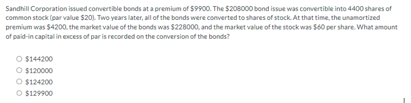 Sandhill Corporation issued convertible bonds at a premium of $9900. The $208000 bond issue was convertible into 4400 shares of
common stock (par value $20). Two years later, all of the bonds were converted to shares of stock. At that time, the unamortized
premium was $4200, the market value of the bonds was $228000, and the market value of the stock was $60 per share. What amount
of paid-in capital in excess of par is recorded on the conversion of the bonds?
$144200
○ $120000
$124200
O $129900