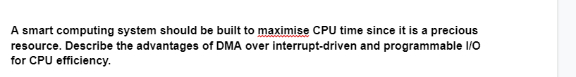 A smart computing system should be built to maximise CPU time since it is a precious
resource. Describe the advantages of DMA over interrupt-driven and programmable I/O
for CPU efficiency.