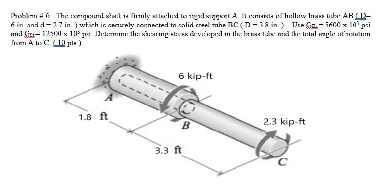 Problem # 6: The compound shaft is firmly attached to rigid support A. It consists of hollow brass tube AB (D=
6 in. and d = 2.7 in. ) which is securely connected to solid steel tube BC ( D = 3.8 in. ). Use GE= 5600 x 10 psi
and Gist= 12500 x 10° psi. Determine the shearing stress developed in the brass tube and the total angle of rotation
from A to C. (10 pts )
6 kip-ft
A
1.8 ft
B
2.3 kip-ft
3.3 ft
