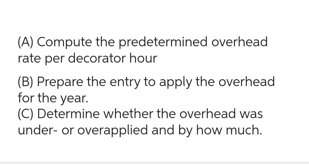 (A) Compute the predetermined overhead
rate per decorator hour
(B) Prepare the entry to apply the overhead
for the year.
(C) Determine whether the overhead was
under- or overapplied and by how much.