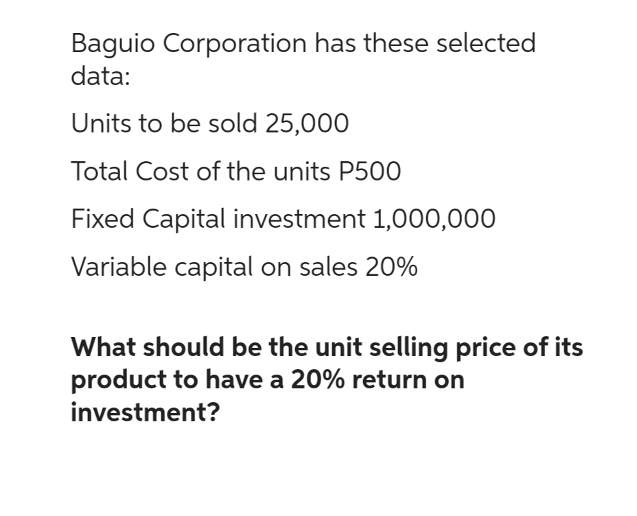 Baguio Corporation has these selected
data:
Units to be sold 25,000
Total Cost of the units P500
Fixed Capital investment 1,000,000
Variable capital on sales 20%
What should be the unit selling price of its
product to have a 20% return on
investment?