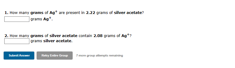 1. How many grams of Ag+ are present in 2.22 grams of silver acetate?
grams Ag+.
2. How many grams of silver acetate contain 2.08 grams of Ag+?
grams silver acetate.
Submit Answer
Retry Entire Group
7 more group attempts remaining