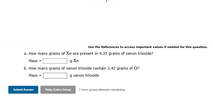 a. How many grams of Xe are present in 4.35 grams of xenon trioxide?
g Xe
b. How many grams of xenon trioxide contain 3.42 grams of O?
Mass=
g xenon trioxide
Mass=
Use the References to access important values if needed for this question.
Submit Answer
Retry Entire Group 7 more group attempts remaining