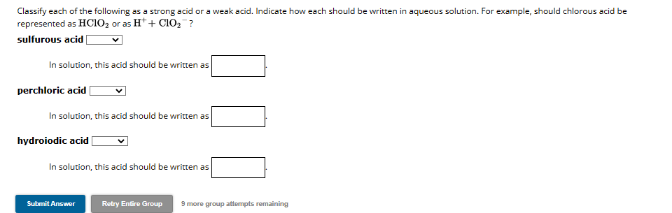 Classify each of the following as a strong acid or a weak acid. Indicate how each should be written in aqueous solution. For example, should chlorous acid be
represented as HClO2 or as H+ + ClO₂¯¯?
sulfurous acid
In solution, this acid should be written as
perchloric acid
In solution, this acid should be written as
hydroiodic acid
In solution, this acid should be written as
Submit Answer
Retry Entire Group 9 more group attempts remaining