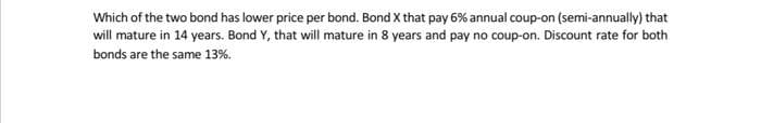 Which of the two bond has lower price per bond. Bond X that pay 6% annual coup-on (semi-annually) that
will mature in 14 years. Bond Y, that will mature in 8 years and pay no coup-on. Discount rate for both
bonds are the same 13%.