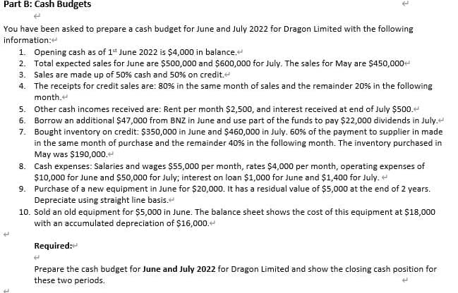 Part B: Cash Budgets
(
You have been asked to prepare a cash budget for June and July 2022 for Dragon Limited with the following
information:
1. Opening cash as of 1st June 2022 is $4,000 in balance.
2. Total expected sales for June are $500,000 and $600,000 for July. The sales for May are $450,000+
3. Sales are made up of 50% cash and 50% on credit.
4. The receipts for credit sales are: 80% in the same month of sales and the remainder 20% in the following
month.
5. Other cash incomes received are: Rent per month $2,500, and interest received at end of July $500.
6. Borrow an additional $47,000 from BNZ in June and use part of the funds to pay $22,000 dividends in July.
7. Bought inventory on credit: $350,000 in June and $460,000 in July. 60% of the payment to supplier in made
in the same month of purchase and the remainder 40% in the following month. The inventory purchased in
May was $190,000.
8.
Cash expenses: Salaries and wages $55,000 per month, rates $4,000 per month, operating expenses of
$10,000 for June and $50,000 for July; interest on loan $1,000 for June and $1,400 for July.
9.
Purchase of a new equipment in June for $20,000. It has a residual value of $5,000 at the end of 2 years.
Depreciate using straight line basis.
10. Sold an old equipment for $5,000 in June. The balance sheet shows the cost of this equipment at $18,000
with an accumulated depreciation of $16,000.
Required:
4
Prepare the cash budget for June and July 2022 for Dragon Limited and show the closing cash position for
these two periods.
4