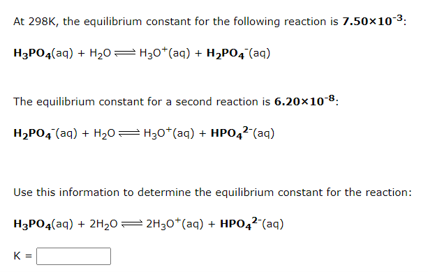 At 298K, the equilibrium constant for the following reaction is 7.50×103:
H3PO4(aq) + H20= H30*(aq) + H2PO4¯(aq)
The equilibrium constant for a second reaction is 6.20×10 8:
H2PO4 (aq) + H20= H30*(aq) + HPO42-(aq)
Use this information to determine the equilibrium constant for the reaction:
H3PO4(aq) + 2H20= 2H30*(aq) + HPO42-(aq)
K =
