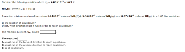 Consider the following reaction where Ke- 7.00x10s at 673 K.
NH4I(s)NHa(a) + HI(9)
A reaction mixture was found to contain 5.24x102 moles of NH,I(s), 5.36x103 moles of NH3(g), and 8.37x103 moles of HI(g), in a 1.00 liter container.
Is the reaction at equilibrium?
If not, what direction must it run in order to reach equilibrium?
The reaction quotient, Qe equals
The reaction
A. must run in the forward direction to reach equilibrium.
B. must run in the reverse direction to reach equilibrium.
C. is at equilibrium.
