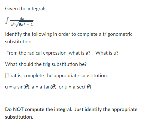 Given the integral:
dz
2*V9z? – 1
Identify the following in order to complete a trigonometric
substitution:
From the radical expression, what is a? What is u?
What should the trig substitution be?
[That is, complete the appropriate substitution:
u = a-sin(0), a = a-tan(0), or u = a-sec( 0)]
Do NOT compute the integral. Just identify the appropriate
substitution.
