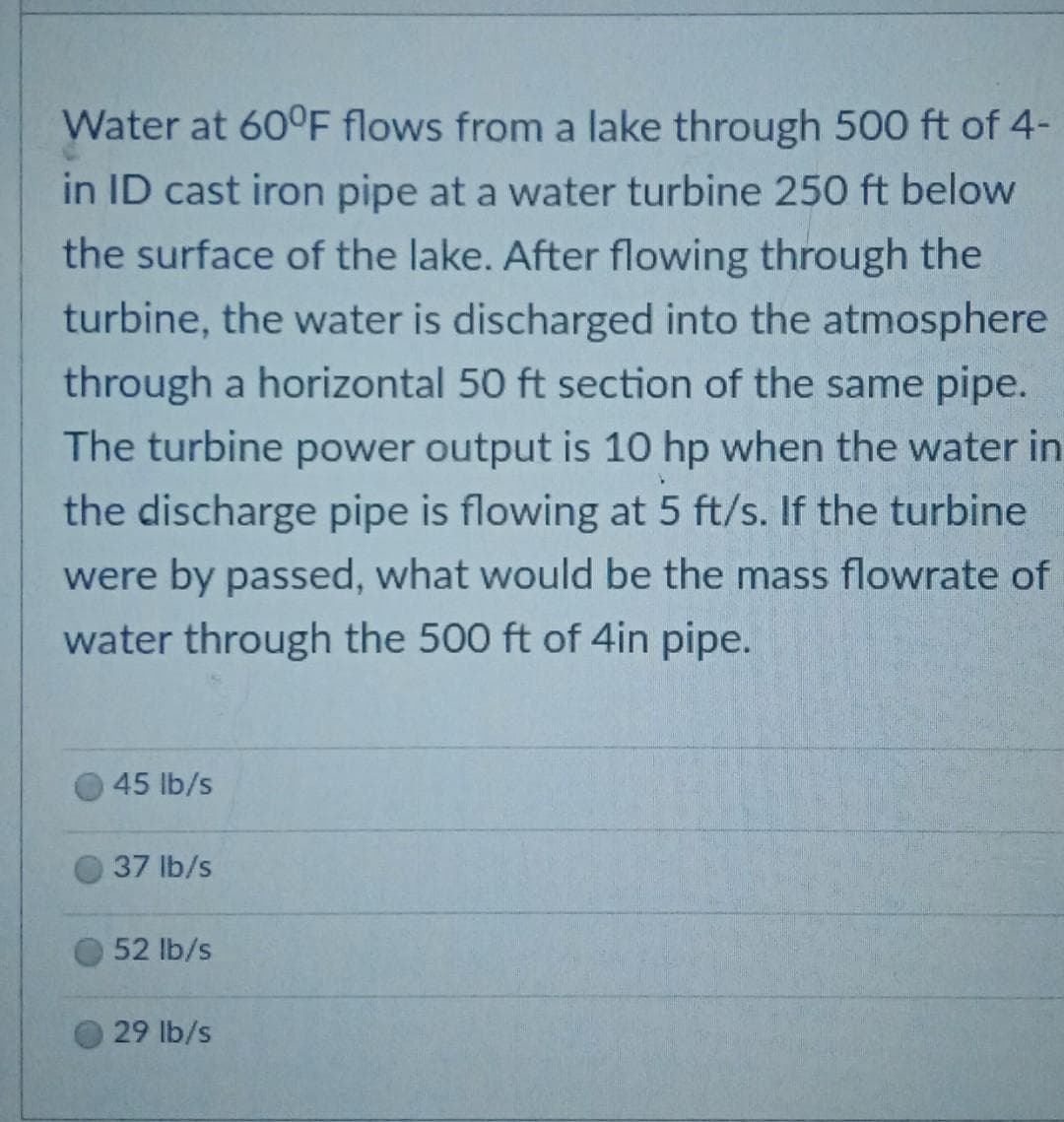 Water at 60°F flows from a lake through 500 ft of 4-
in ID cast iron pipe at a water turbine 250 ft below
the surface of the lake. After flowing through the
turbine, the water is discharged into the atmosphere
through a horizontal 50 ft section of the same pipe.
The turbine power output is 10 hp when the water in
the discharge pipe is flowing at 5 ft/s. If the turbine
were by passed, what would be the mass flowrate of
water through the 500 ft of 4in pipe.
45 lb/s
37 lb/s
52 lb/s
29 lb/s