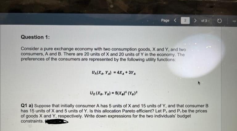 Page < 2
Question 1:
Consider a pure exchange economy with two consumption goods, X and Y, and two
consumers, A and B. There are 20 units of X and 20 units of Y in the economy. The
preferences of the consumers are represented by the following utility functions:
UA(XA, YA) = 4XA + 3YA
of 3
UB (XB, YB) = 5(XB)4 (YB)²
Q1 a) Suppose that initially consumer A has 5 units of X and 15 units of Y, and that consumer B
has 15 units of X and 5 units of Y. Is this allocation Pareto efficient? Let Px and Pybe the prices
of goods X and Y, respectively. Write down expressions for the two individuals' budget
constraints.