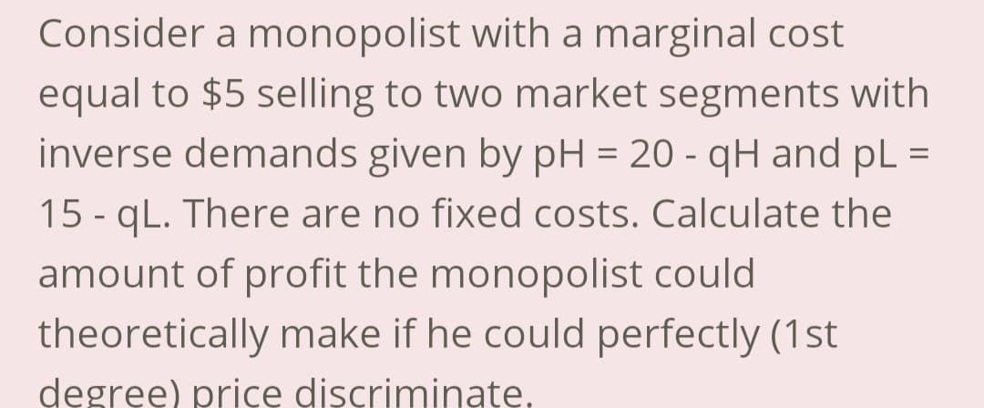 Consider a monopolist with a marginal cost
equal to $5 selling to two market segments with
inverse demands given by pH = 20 - qH and pL =
15-qL. There are no fixed costs. Calculate the
amount of profit the monopolist could
theoretically make if he could perfectly (1st
degree) price discriminate.